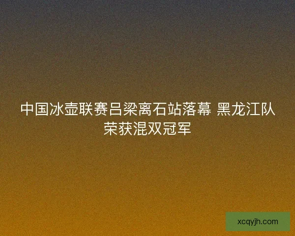 中国冰壶联赛吕梁离石站落幕 黑龙江队荣获混双冠军