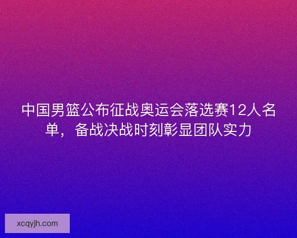 中国男篮公布征战奥运会落选赛12人名单，备战决战时刻彰显团队实力