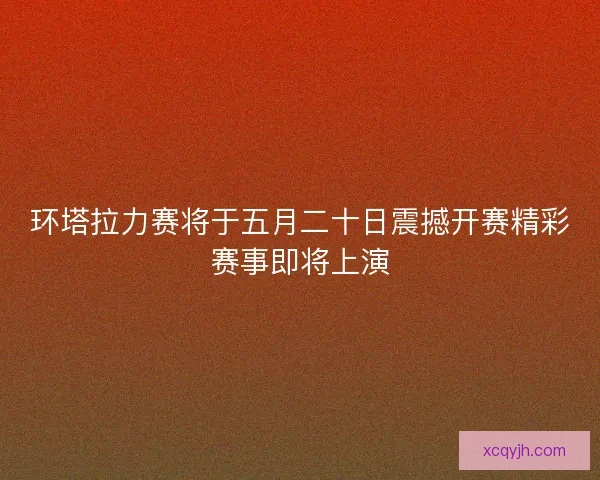 环塔拉力赛将于五月二十日震撼开赛精彩赛事即将上演