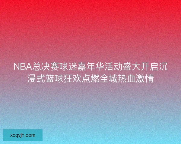 NBA总决赛球迷嘉年华活动盛大开启沉浸式篮球狂欢点燃全城热血激情