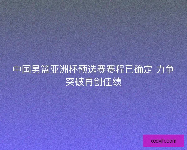 中国男篮亚洲杯预选赛赛程已确定 力争突破再创佳绩