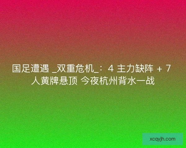 国足遭遇 _双重危机_：4 主力缺阵 + 7 人黄牌悬顶 今夜杭州背水一战